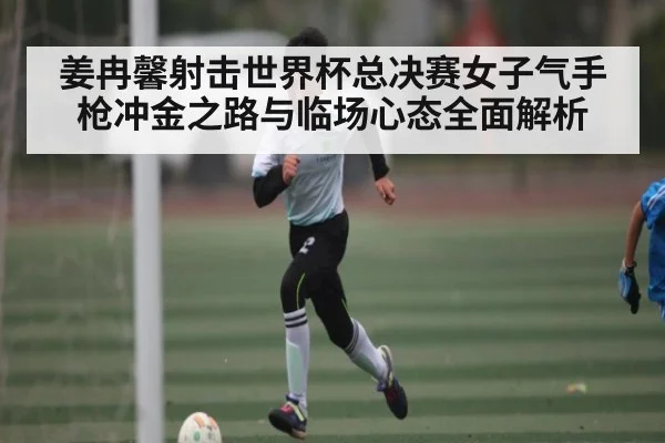 姜冉馨射击世界杯总决赛女子气手枪冲金之路与临场心态全面解析