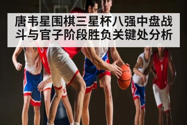 唐韦星围棋三星杯八强中盘战斗与官子阶段胜负关键处分析