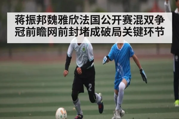 蒋振邦魏雅欣法国公开赛混双争冠前瞻网前封堵成破局关键环节
